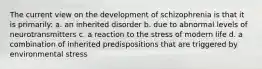 The current view on the development of schizophrenia is that it is primarily: a. an inherited disorder b. due to abnormal levels of neurotransmitters c. a reaction to the stress of modern life d. a combination of inherited predispositions that are triggered by environmental stress