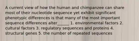 A current view of how the human and chimpanzee can share most of their nucleotide sequence yet exhibit significant phenotypic differences is that many of the most important sequence differences alter______ 1. environmental factors 2. cultural factors 3. regulatory sequences and proteins 4. structural genes 5. the number of repeated sequences