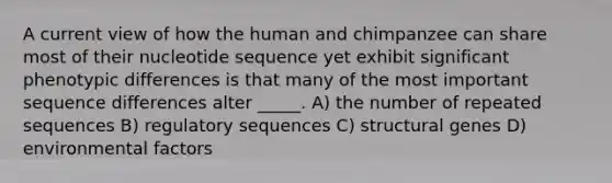 A current view of how the human and chimpanzee can share most of their nucleotide sequence yet exhibit significant phenotypic differences is that many of the most important sequence differences alter _____. A) the number of repeated sequences B) regulatory sequences C) structural genes D) environmental factors