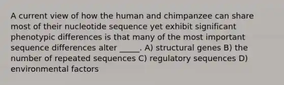 A current view of how the human and chimpanzee can share most of their nucleotide sequence yet exhibit significant phenotypic differences is that many of the most important sequence differences alter _____. A) structural genes B) the number of repeated sequences C) regulatory sequences D) environmental factors