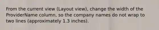 From the current view (Layout view), change the width of the ProviderName column, so the company names do not wrap to two lines (approximately 1.3 inches).