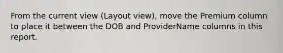 From the current view (Layout view), move the Premium column to place it between the DOB and ProviderName columns in this report.