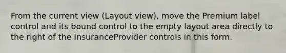 From the current view (Layout view), move the Premium label control and its bound control to the empty layout area directly to the right of the InsuranceProvider controls in this form.