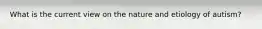 What is the current view on the nature and etiology of autism?
