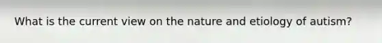 What is the current view on the nature and etiology of autism?