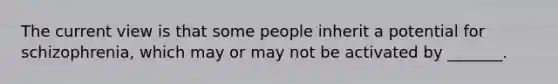 The current view is that some people inherit a potential for schizophrenia, which may or may not be activated by _______.