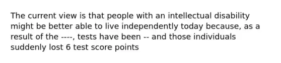 The current view is that people with an intellectual disability might be better able to live independently today because, as a result of the ----, tests have been -- and those individuals suddenly lost 6 test score points