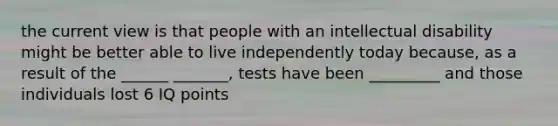 the current view is that people with an intellectual disability might be better able to live independently today because, as a result of the ______ _______, tests have been _________ and those individuals lost 6 IQ points