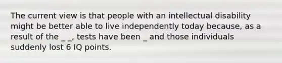 The current view is that people with an intellectual disability might be better able to live independently today because, as a result of the _ _, tests have been _ and those individuals suddenly lost 6 IQ points.