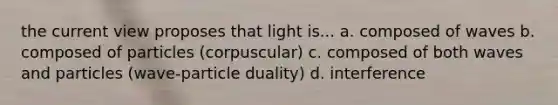 the current view proposes that light is... a. composed of waves b. composed of particles (corpuscular) c. composed of both waves and particles (wave-particle duality) d. interference