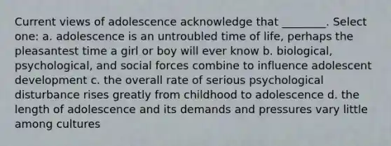 Current views of adolescence acknowledge that ________. Select one: a. adolescence is an untroubled time of life, perhaps the pleasantest time a girl or boy will ever know b. biological, psychological, and social forces combine to influence adolescent development c. the overall rate of serious psychological disturbance rises greatly from childhood to adolescence d. the length of adolescence and its demands and pressures vary little among cultures