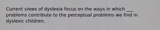 Current views of dyslexia focus on the ways in which ___ problems contribute to the perceptual problems we find in dyslexic children.