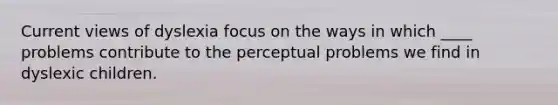 Current views of dyslexia focus on the ways in which ____ problems contribute to the perceptual problems we find in dyslexic children.