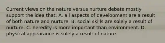 Current views on the nature versus nurture debate mostly support the idea that: A. all aspects of development are a result of both nature and nurture. B. social skills are solely a result of nurture. C. heredity is more important than environment. D. physical appearance is solely a result of nature.