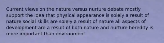 Current views on the nature versus nurture debate mostly support the idea that physical appearance is solely a result of nature social skills are solely a result of nature all aspects of development are a result of both nature and nurture heredity is more important than environment