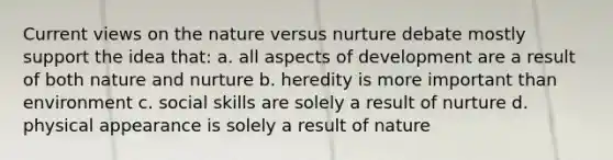 Current views on the nature versus nurture debate mostly support the idea that: a. all aspects of development are a result of both nature and nurture b. heredity is more important than environment c. social skills are solely a result of nurture d. physical appearance is solely a result of nature