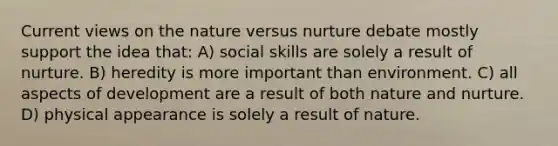 Current views on the nature versus nurture debate mostly support the idea that: A) social skills are solely a result of nurture. B) heredity is more important than environment. C) all aspects of development are a result of both nature and nurture. D) physical appearance is solely a result of nature.