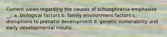 Current views regarding the causes of schizophrenia emphasize __. a. biological factors b. family environment factors c. disruptions to prenatal development d. genetic vulnerability and early developmental insults