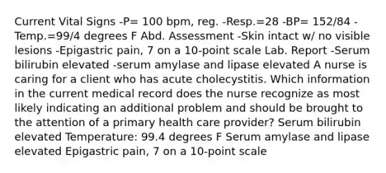 Current Vital Signs -P= 100 bpm, reg. -Resp.=28 -BP= 152/84 -Temp.=99/4 degrees F Abd. Assessment -Skin intact w/ no visible lesions -Epigastric pain, 7 on a 10-point scale Lab. Report -Serum bilirubin elevated -serum amylase and lipase elevated A nurse is caring for a client who has acute cholecystitis. Which information in the current medical record does the nurse recognize as most likely indicating an additional problem and should be brought to the attention of a primary health care provider? Serum bilirubin elevated Temperature: 99.4 degrees F Serum amylase and lipase elevated Epigastric pain, 7 on a 10-point scale