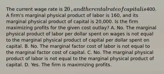 The current wage rate is ​20​, and the rental rate of capital is ​400. A​ firm's marginal physical product of labor is 160​, and its marginal physical product of capital is 20,000. Is the firm maximizing profits for the given cost​ outlay? A. No. The marginal physical product of labor per dollar spent on wages is not equal to the marginal physical product of capital per dollar spent on capital. B. No. The marginal factor cost of labor is not equal to the marginal factor cost of capital. C. No. The marginal physical product of labor is not equal to the marginal physical product of capital. D. Yes. The firm is maximizing profits.