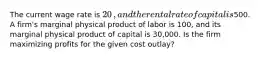 The current wage rate is ​20​, and the rental rate of capital is ​500. A​ firm's marginal physical product of labor is 100​, and its marginal physical product of capital is 30,000. Is the firm maximizing profits for the given cost​ outlay?