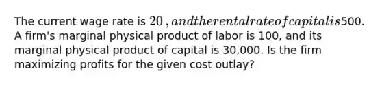 The current wage rate is ​20​, and the rental rate of capital is ​500. A​ firm's marginal physical product of labor is 100​, and its marginal physical product of capital is 30,000. Is the firm maximizing profits for the given cost​ outlay?