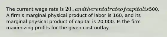 The current wage rate is ​20​, and the rental rate of capital is ​500. A​ firm's marginal physical product of labor is 160​, and its marginal physical product of capital is 20,000. Is the firm maximizing profits for the given cost​ outlay