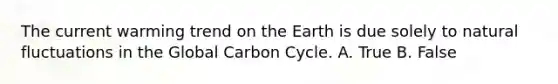 The current warming trend on the Earth is due solely to natural fluctuations in the Global Carbon Cycle. A. True B. False