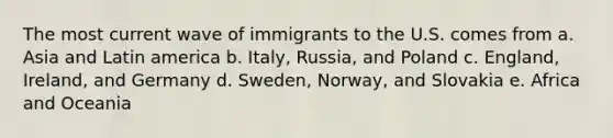 The most current wave of immigrants to the U.S. comes from a. Asia and Latin america b. Italy, Russia, and Poland c. England, Ireland, and Germany d. Sweden, Norway, and Slovakia e. Africa and Oceania