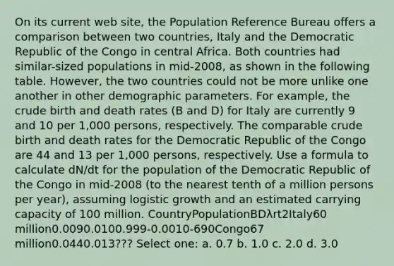 On its current web site, the Population Reference Bureau offers a comparison between two countries, Italy and the Democratic Republic of the Congo in central Africa. Both countries had similar-sized populations in mid-2008, as shown in the following table. However, the two countries could not be more unlike one another in other demographic parameters. For example, the crude birth and death rates (B and D) for Italy are currently 9 and 10 per 1,000 persons, respectively. The comparable crude birth and death rates for the Democratic Republic of the Congo are 44 and 13 per 1,000 persons, respectively. Use a formula to calculate dN/dt for the population of the Democratic Republic of the Congo in mid-2008 (to the nearest tenth of a million persons per year), assuming logistic growth and an estimated carrying capacity of 100 million. CountryPopulationBDλrt2Italy60 million0.0090.0100.999-0.0010-690Congo67 million0.0440.013??? Select one: a. 0.7 b. 1.0 c. 2.0 d. 3.0