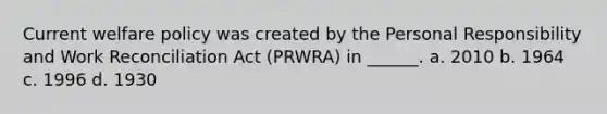 Current welfare policy was created by the Personal Responsibility and Work Reconciliation Act (PRWRA) in ______. a. 2010 b. 1964 c. 1996 d. 1930