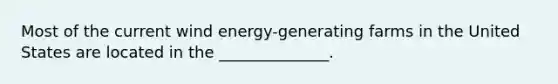 Most of the current wind energy-generating farms in the United States are located in the ______________.