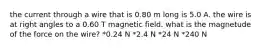 the current through a wire that is 0.80 m long is 5.0 A. the wire is at right angles to a 0.60 T magnetic field. what is the magnetude of the force on the wire? *0.24 N *2.4 N *24 N *240 N