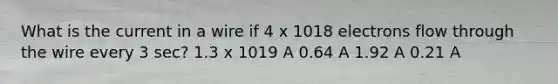 What is the current in a wire if 4 x 1018 electrons flow through the wire every 3 sec? 1.3 x 1019 A 0.64 A 1.92 A 0.21 A