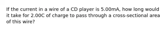 If the current in a wire of a CD player is 5.00mA, how long would it take for 2.00C of charge to pass through a cross-sectional area of this wire?