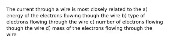 The current through a wire is most closely related to the a) energy of the electrons flowing though the wire b) type of electrons flowing through the wire c) number of electrons flowing though the wire d) mass of the electrons flowing through the wire