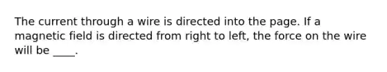 The current through a wire is directed into the page. If a magnetic field is directed from right to left, the force on the wire will be ____.