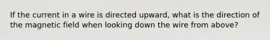 If the current in a wire is directed upward, what is the direction of the magnetic field when looking down the wire from above?