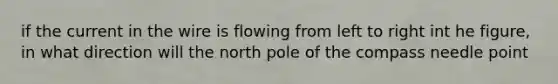 if the current in the wire is flowing from left to right int he figure, in what direction will the north pole of the compass needle point