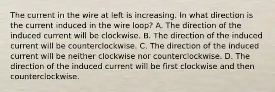 The current in the wire at left is increasing. In what direction is the current induced in the wire loop? A. The direction of the induced current will be clockwise. B. The direction of the induced current will be counterclockwise. C. The direction of the induced current will be neither clockwise nor counterclockwise. D. The direction of the induced current will be first clockwise and then counterclockwise.