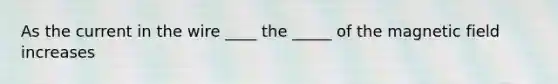 As the current in the wire ____ the _____ of the magnetic field increases