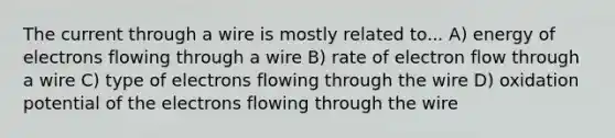 The current through a wire is mostly related to... A) energy of electrons flowing through a wire B) rate of electron flow through a wire C) type of electrons flowing through the wire D) oxidation potential of the electrons flowing through the wire