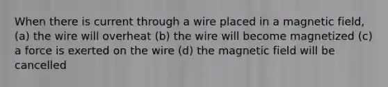 When there is current through a wire placed in a magnetic field, (a) the wire will overheat (b) the wire will become magnetized (c) a force is exerted on the wire (d) the magnetic field will be cancelled