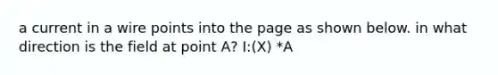 a current in a wire points into the page as shown below. in what direction is the field at point A? I:(X) *A