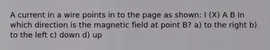 A current in a wire points in to the page as shown: I (X) A B In which direction is the magnetic field at point B? a) to the right b) to the left c) down d) up