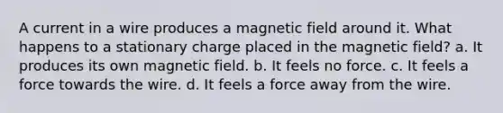 A current in a wire produces a magnetic field around it. What happens to a stationary charge placed in the magnetic field? a. It produces its own magnetic field. b. It feels no force. c. It feels a force towards the wire. d. It feels a force away from the wire.