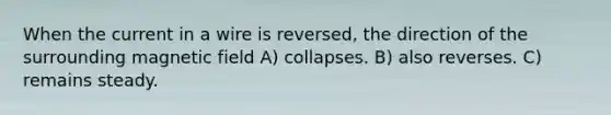 When the current in a wire is reversed, the direction of the surrounding magnetic field A) collapses. B) also reverses. C) remains steady.