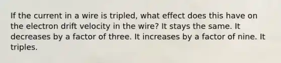 If the current in a wire is tripled, what effect does this have on the electron drift velocity in the wire? It stays the same. It decreases by a factor of three. It increases by a factor of nine. It triples.