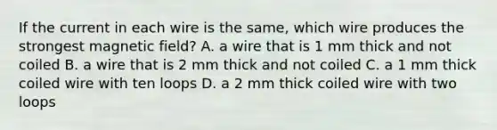 If the current in each wire is the same, which wire produces the strongest magnetic field? A. a wire that is 1 mm thick and not coiled B. a wire that is 2 mm thick and not coiled C. a 1 mm thick coiled wire with ten loops D. a 2 mm thick coiled wire with two loops