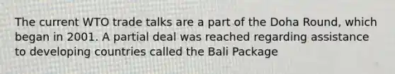 The current WTO trade talks are a part of the Doha Round, which began in 2001. A partial deal was reached regarding assistance to developing countries called the Bali Package